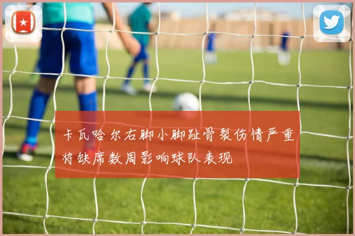 卡瓦哈尔右脚小脚趾骨裂伤情严重将缺席数周影响球队表现