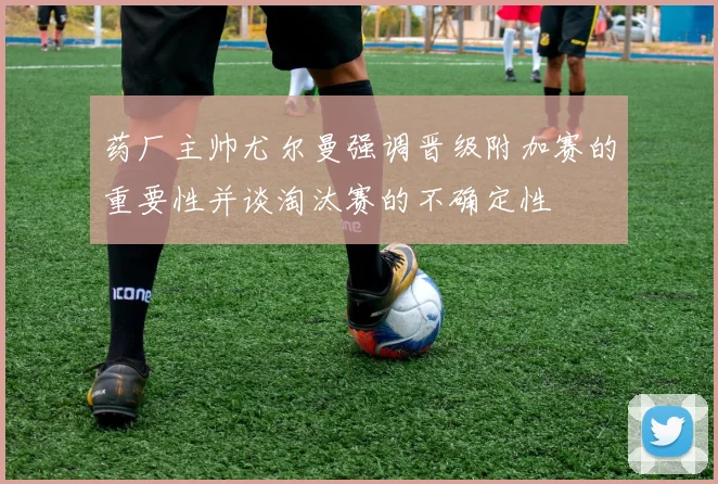 药厂主帅尤尔曼强调晋级附加赛的重要性并谈淘汰赛的不确定性