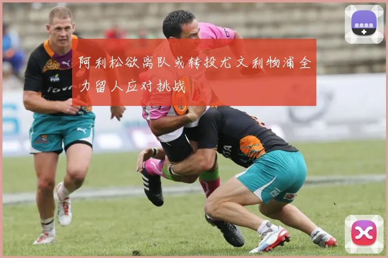 阿利松欲离队或转投尤文利物浦全力留人应对挑战
