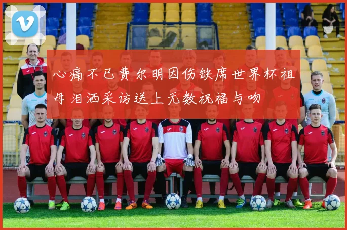 心痛不已费尔明因伤缺席世界杯祖母泪洒采访送上无数祝福与吻