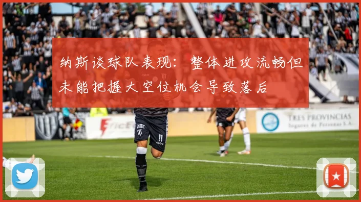 纳斯谈球队表现：整体进攻流畅但未能把握大空位机会导致落后