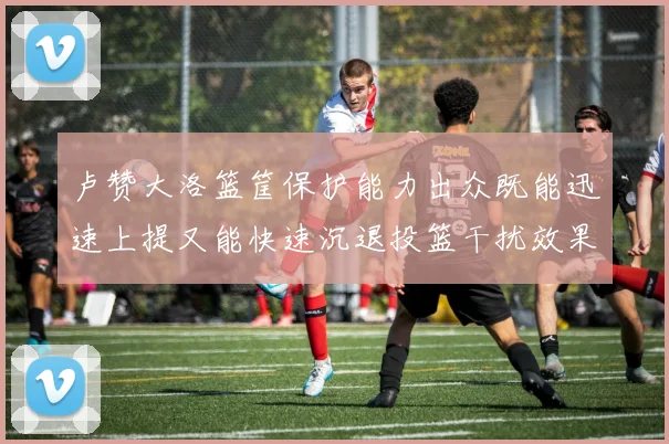 卢赞大洛篮筐保护能力出众既能迅速上提又能快速沉退投篮干扰效果显著
