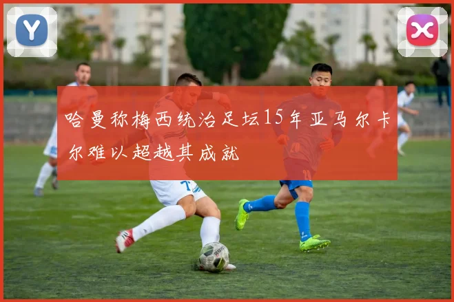 哈曼称梅西统治足坛15年亚马尔卡尔难以超越其成就