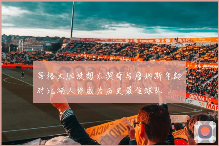 蒂格大胆设想东契奇与詹姆斯年龄对比湖人将成为历史最佳球队