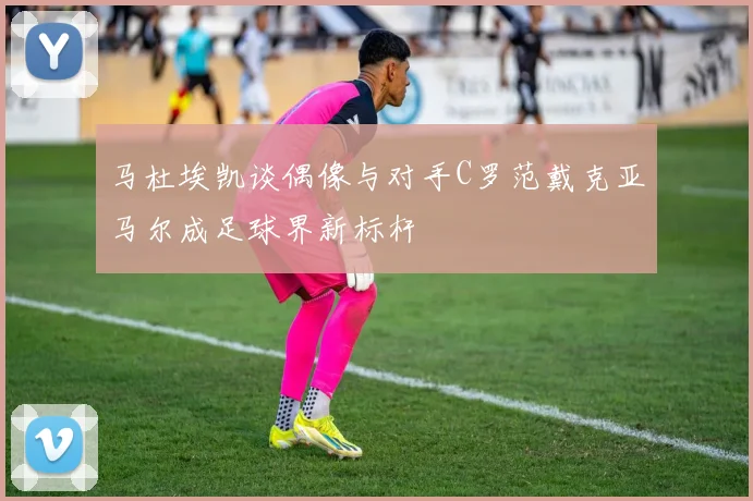 马杜埃凯谈偶像与对手C罗范戴克亚马尔成足球界新标杆
