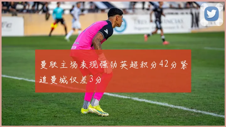 曼联主场表现强劲英超积分42分紧追曼城仅差3分