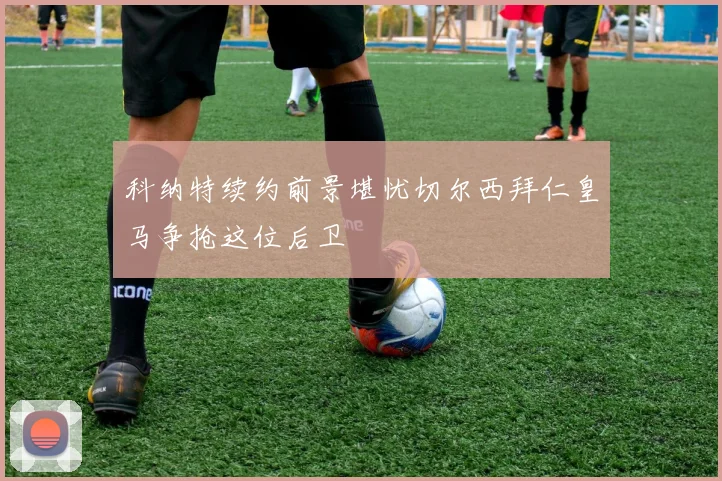 科纳特续约前景堪忧切尔西拜仁皇马争抢这位后卫