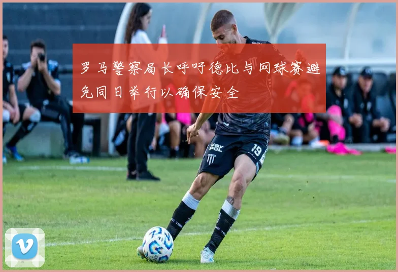 罗马警察局长呼吁德比与网球赛避免同日举行以确保安全