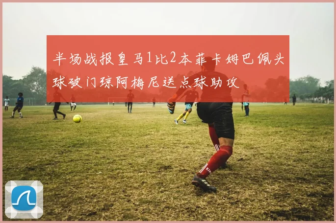 半场战报皇马1比2本菲卡姆巴佩头球破门琼阿梅尼送点球助攻