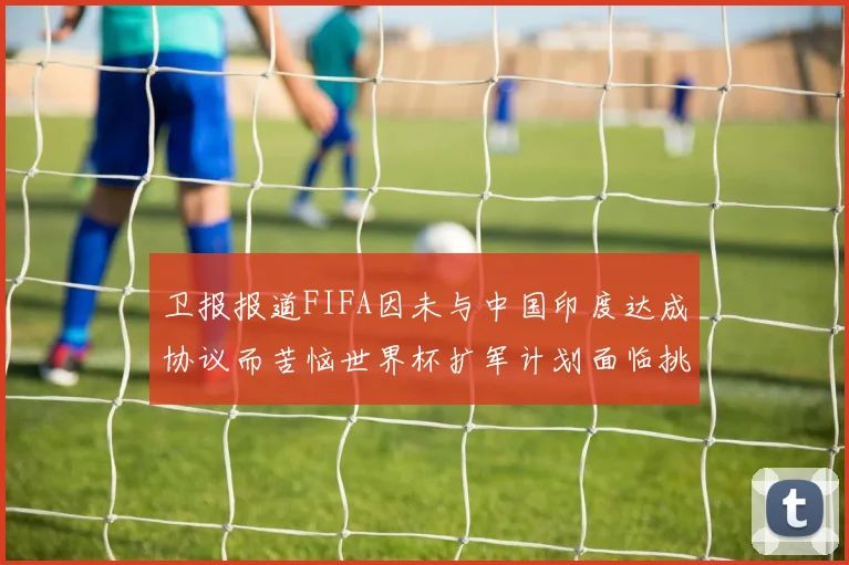 卫报报道FIFA因未与中国印度达成协议而苦恼世界杯扩军计划面临挑战