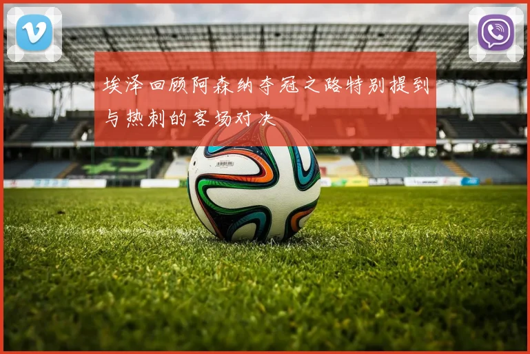 埃泽回顾阿森纳夺冠之路特别提到与热刺的客场对决