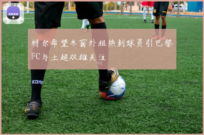 特尔希望冬窗外租热刺球员引巴黎FC与土超双雄关注