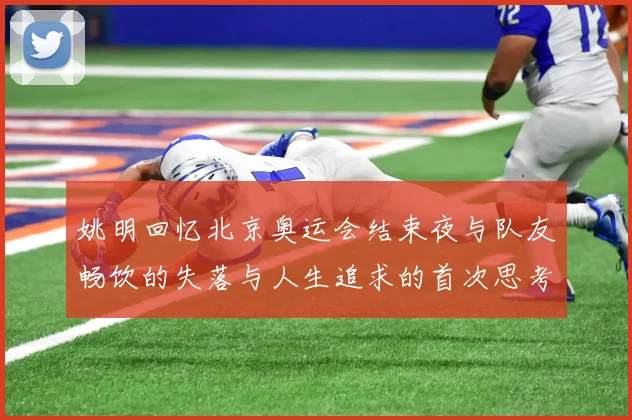 姚明回忆北京奥运会结束夜与队友畅饮的失落与人生追求的首次思考