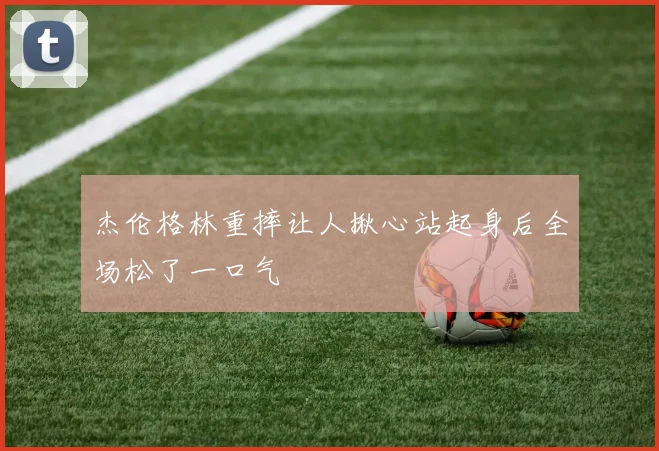 杰伦格林重摔让人揪心站起身后全场松了一口气