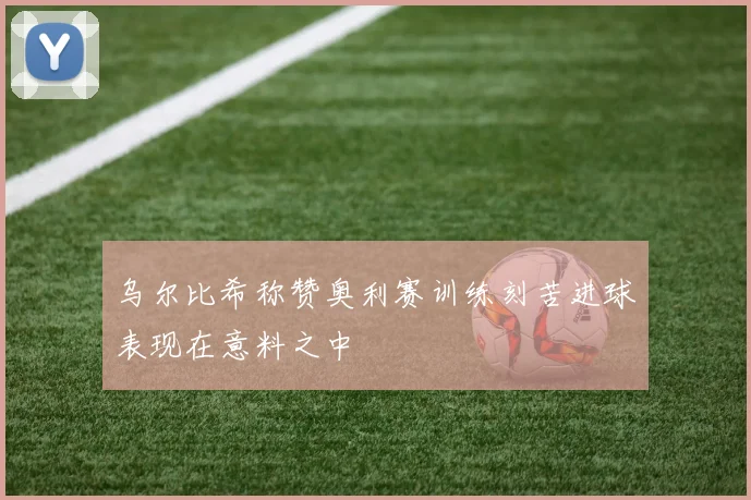 乌尔比希称赞奥利赛训练刻苦进球表现在意料之中