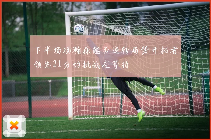 下半场杨瀚森能否逆转局势开拓者领先21分的挑战在等待