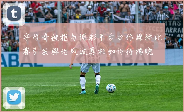 字母哥被指与博彩平台合作操控比赛引发舆论风波真相如何待揭晓