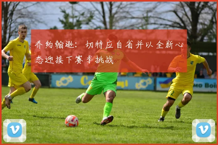 乔约翰逊：切特应自省并以全新心态迎接下赛季挑战