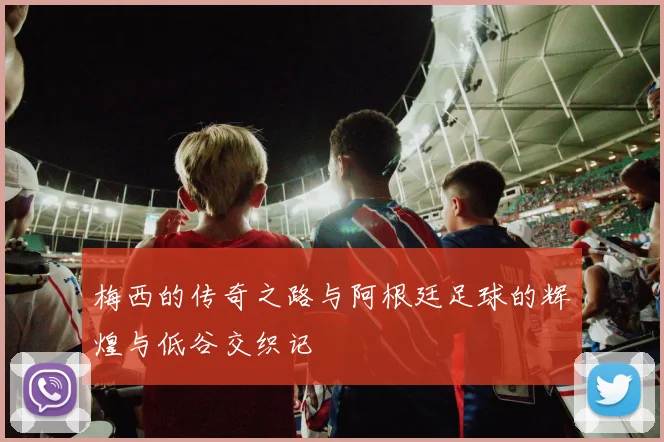 梅西的传奇之路与阿根廷足球的辉煌与低谷交织记